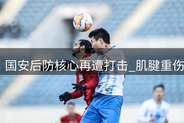 国安后防核心再遭打击 肌腱重伤恐缺席关键八月战役