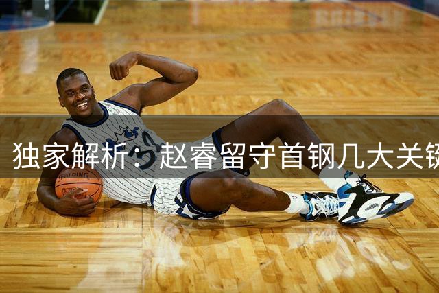 独家解析：赵睿留守首钢几大关键因素 引援布局暴露争冠雄心