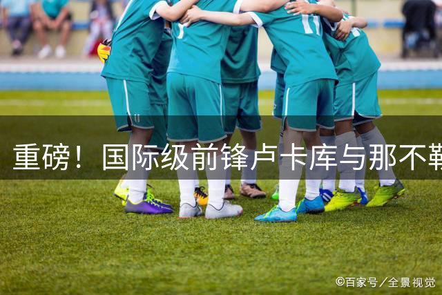 重磅！国际级前锋卢卡库与那不勒斯决裂 美职联成最热下家