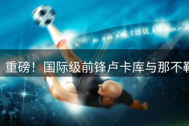 重磅！国际级前锋卢卡库与那不勒斯决裂 美职联成最热下家
